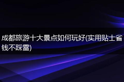 成都旅游十大景点如何玩好(实用贴士省钱不踩雷)