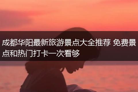 成都华阳最新旅游景点大全推荐 免费景点和热门打卡一次看够