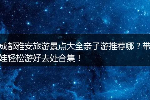 成都雅安旅游景点大全亲子游推荐哪？带娃轻松游好去处合集！