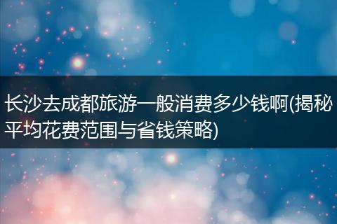 长沙去成都旅游一般消费多少钱啊(揭秘平均花费范围与省钱策略)