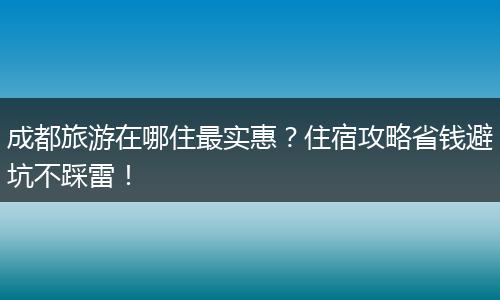 成都旅游在哪住最实惠？住宿攻略省钱避坑不踩雷！