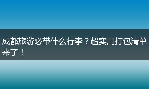 成都旅游必带什么行李？超实用打包清单来了！