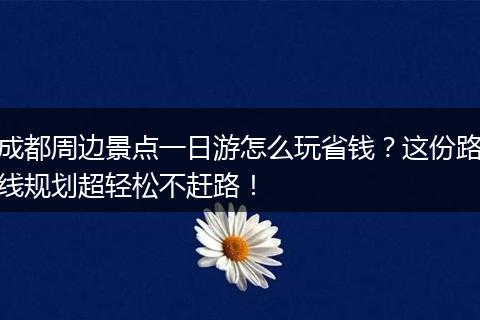 成都周边景点一日游怎么玩省钱？这份路线规划超轻松不赶路！