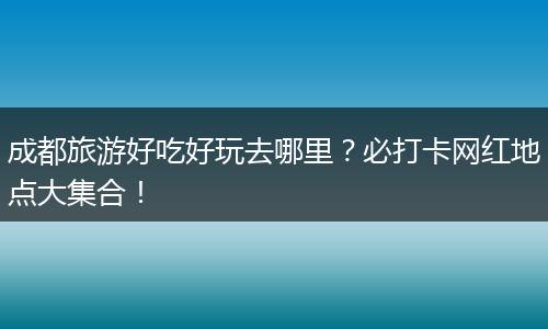 成都旅游好吃好玩去哪里？必打卡网红地点大集合！