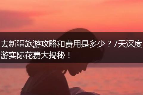 去新疆旅游攻略和费用是多少？7天深度游实际花费大揭秘！