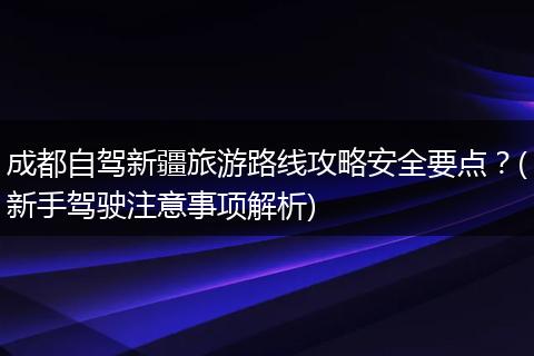 成都自驾新疆旅游路线攻略安全要点？(新手驾驶注意事项解析)