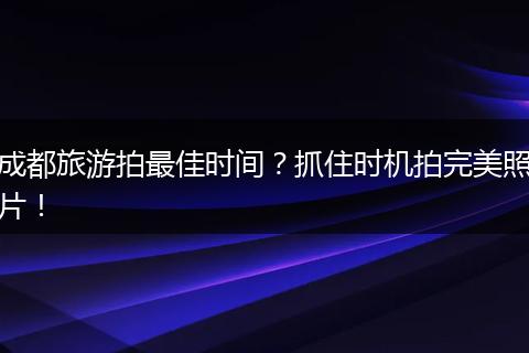 成都旅游拍最佳时间？抓住时机拍完美照片！