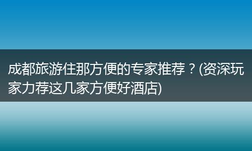 成都旅游住那方便的专家推荐？(资深玩家力荐这几家方便好酒店)