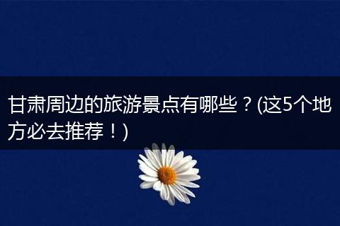 甘肃周边的旅游景点有哪些？(这5个地方必去推荐！)