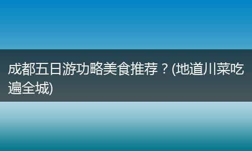 成都五日游功略美食推荐？(地道川菜吃遍全城)