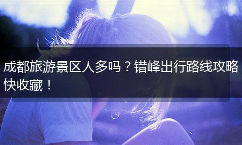 成都旅游景区人多吗？错峰出行路线攻略快收藏！