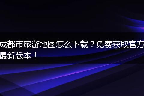 成都市旅游地图怎么下载？免费获取官方最新版本！