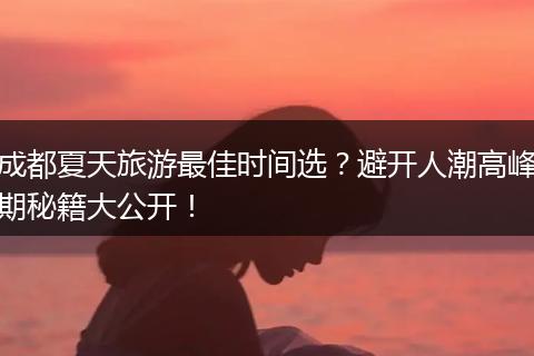 成都夏天旅游最佳时间选？避开人潮高峰期秘籍大公开！