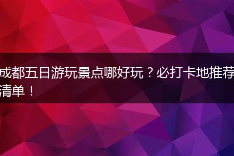 成都五日游玩景点哪好玩？必打卡地推荐清单！