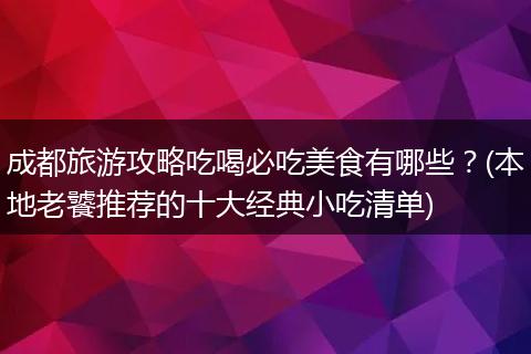 成都旅游攻略吃喝必吃美食有哪些？(本地老饕推荐的十大经典小吃清单)
