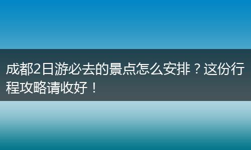 成都2日游必去的景点怎么安排？这份行程攻略请收好！