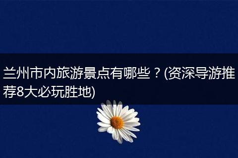 兰州市内旅游景点有哪些？(资深导游推荐8大必玩胜地)