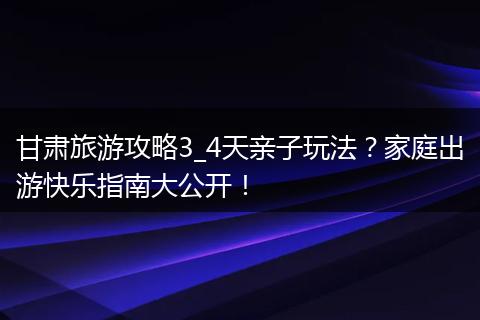 甘肃旅游攻略3_4天亲子玩法？家庭出游快乐指南大公开！