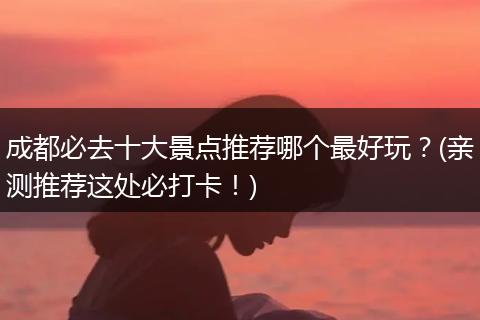 成都必去十大景点推荐哪个最好玩？(亲测推荐这处必打卡！)
