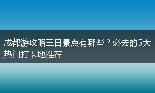 成都游攻略三日景点有哪些？必去的5大热门打卡地推荐