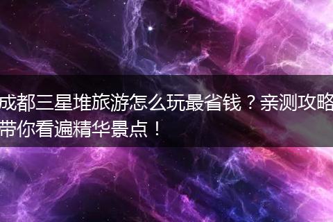 成都三星堆旅游怎么玩最省钱？亲测攻略带你看遍精华景点！