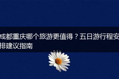 成都重庆哪个旅游更值得？五日游行程安排建议指南