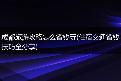 成都旅游攻略怎么省钱玩(住宿交通省钱技巧全分享)