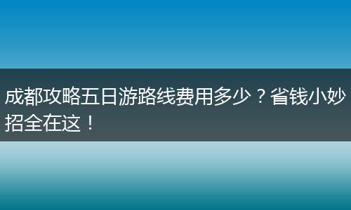 成都攻略五日游路线费用多少？省钱小妙招全在这！