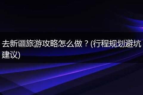 去新疆旅游攻略怎么做？(行程规划避坑建议)