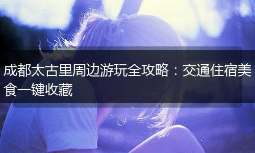 成都太古里周边游玩全攻略：交通住宿美食一键收藏