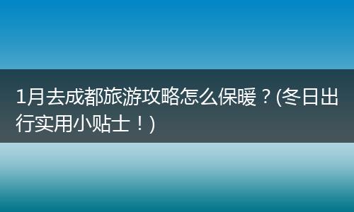 1月去成都旅游攻略怎么保暖？(冬日出行实用小贴士！)