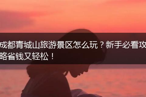 成都青城山旅游景区怎么玩？新手必看攻略省钱又轻松！