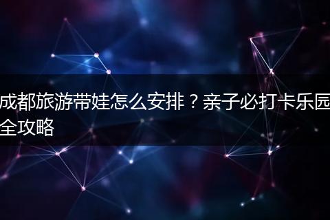 成都旅游带娃怎么安排？亲子必打卡乐园全攻略