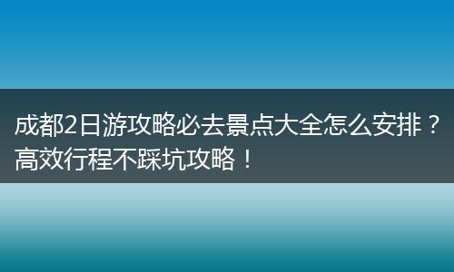 成都2日游攻略必去景点大全怎么安排？高效行程不踩坑攻略！