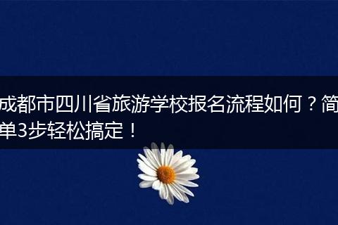 成都市四川省旅游学校报名流程如何？简单3步轻松搞定！