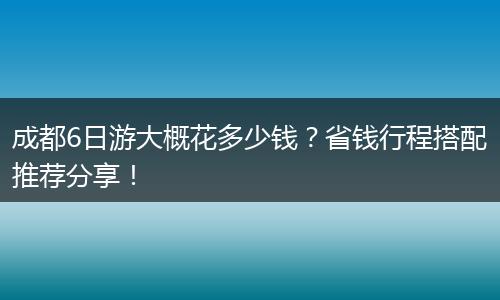 成都6日游大概花多少钱？省钱行程搭配推荐分享！