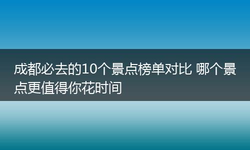 成都必去的10个景点榜单对比 哪个景点更值得你花时间