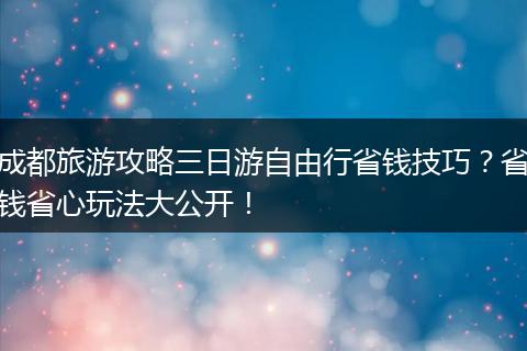 成都旅游攻略三日游自由行省钱技巧？省钱省心玩法大公开！
