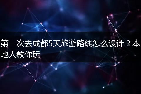 第一次去成都5天旅游路线怎么设计？本地人教你玩