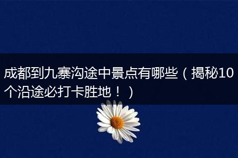 成都到九寨沟途中景点有哪些（揭秘10个沿途必打卡胜地！）