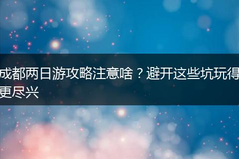 成都两日游攻略注意啥？避开这些坑玩得更尽兴