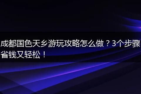 成都国色天乡游玩攻略怎么做？3个步骤省钱又轻松！