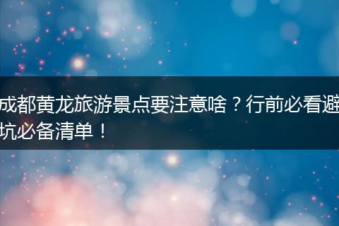 成都黄龙旅游景点要注意啥？行前必看避坑必备清单！