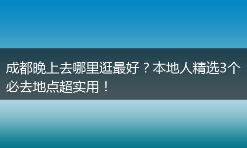 成都晚上去哪里逛最好？本地人精选3个必去地点超实用！