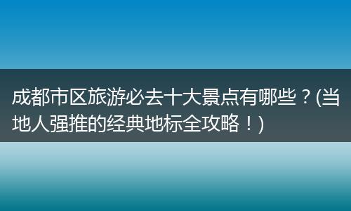 成都市区旅游必去十大景点有哪些？(当地人强推的经典地标全攻略！)