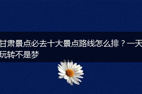 甘肃景点必去十大景点路线怎么排？一天玩转不是梦
