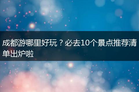 成都游哪里好玩？必去10个景点推荐清单出炉啦