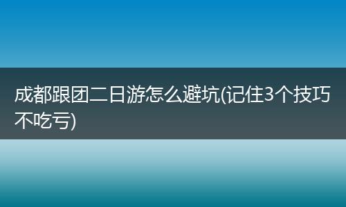成都跟团二日游怎么避坑(记住3个技巧不吃亏)