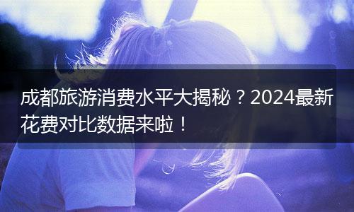 成都旅游消费水平大揭秘？2024最新花费对比数据来啦！