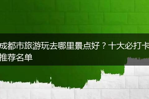 成都市旅游玩去哪里景点好？十大必打卡推荐名单